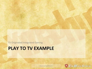 PLAY TO TV EXAMPLE TV Originated Integrated Gaming www.exmachina.nl 
