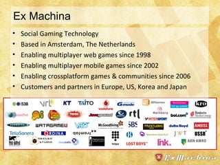 Ex Machina Social Gaming Technology Based in Amsterdam, The Netherlands Enabling multiplayer web games since 1998 Enabling multiplayer mobile games since 2002 Enabling crossplatform games & communities since 2006 Customers and partners in Europe, US, Korea and Japan 