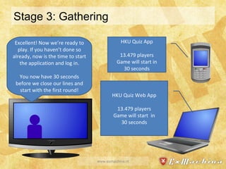 Stage 3: Gathering www.exmachina.nl HKU Quiz App 13.479 players Game will start in 30 seconds HKU Quiz Web App 13.479 players Game will start  in 30 seconds Excellent! Now we’re ready to play. If you haven’t done so already, now is the time to start the application and log in. You now have 30 seconds before we close our lines and start with the first round! 
