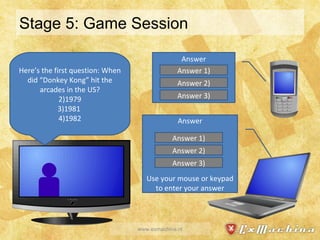 Stage 5: Game Session www.exmachina.nl Answer Answer Use your mouse or keypad to enter your answer Here’s the first question: When did “Donkey Kong” hit the arcades in the US? 1979 1981  1982 Answer 1) Answer 2) Answer 3) Answer 1) Answer 2) Answer 3) 