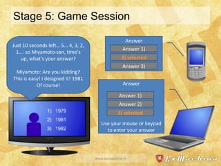 Stage 5: Game Session www.exmachina.nl Answer Answer Use your mouse or keypad to enter your answer Just 10 seconds left… 5… 4, 3, 2, 1…. so Miyamoto-san, time’s up, what’s your answer? Miyamoto: Are you kidding? This is easy! I designed it! 1981 Of course! Answer 1) 2) selected Answer 3) Answer 1) Answer 2) 3) selected 1979 1981 1982 