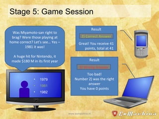 Stage 5: Game Session www.exmachina.nl Result Great! You receive 41 points, total at 41 Result Too bad! Number 2) was the right answer You have 0 points Was Miyamoto-san right to brag? Were those playing at home correct? Let’s see… Yes – 1981 it was! A huge hit for Nintendo, it made $180 M in its first year 2) Correct Answer 3) Wrong Answer 1979 1981 1982 