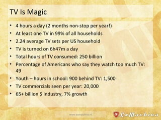 TV Is Magic 4 hours a day (2 months non-stop per year!) At least one TV in 99% of all households 2.24 average TV sets per US household TV is turned on 6h47m a day Total hours of TV consumed: 250 billion Percentage of Americans who say they watch too much TV: 49 Youth – hours in school: 900 behind TV: 1,500 TV commercials seen per year: 20,000 65+ billion $ industry, 7% growth www.exmachina.nl 