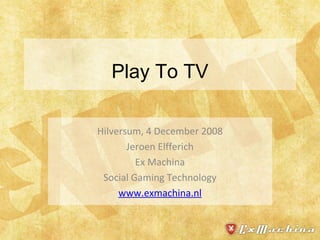 Play To TV Hilversum, 4 December 2008 Jeroen Elfferich Ex Machina Social Gaming Technology www.exmachina.nl 