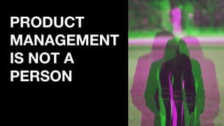 PRODUCT
MANAGEMENT
IS NOT A
PERSON
 