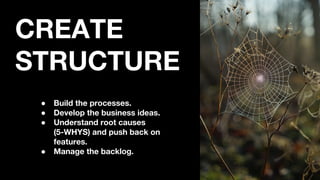 CREATE
STRUCTURE
● Build the processes.
● Develop the business ideas.
● Understand root causes
(5-WHYS) and push back on
features.
● Manage the backlog.
 