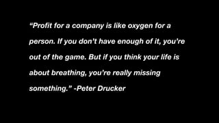 “Profit for a company is like oxygen for a
person. If you don’t have enough of it, you’re
out of the game. But if you think your life is
about breathing, you’re really missing
something.” -Peter Drucker
 