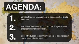 AGENDA:
What is Product Management in the context of Digital
Ventures.
The fundamentals of good product management with
practical examples and tools.
Brief introduction to common barriers to good product
management in startups.
1.
2.
3.
 
