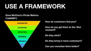 Dave McClure’s Pirate Metrics
(“AARRR”)
How do customers find you?
How do you get them to the ‘Aha’
moment?
Do they stick?
Do they bring in more customers?
Can you monetize them better?
USE A FRAMEWORK
 