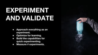 EXPERIMENT
AND VALIDATE
● Approach everything as an
experiment.
● Optimize for learning.
● Build the capabilities for
quick experimenting.
● Measure # experiments.
 