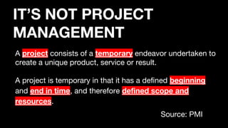 A project consists of a temporary endeavor undertaken to
create a unique product, service or result.
A project is temporary in that it has a defined beginning
and end in time, and therefore defined scope and
resources.
Source: PMI
IT’S NOT PROJECT
MANAGEMENT
 