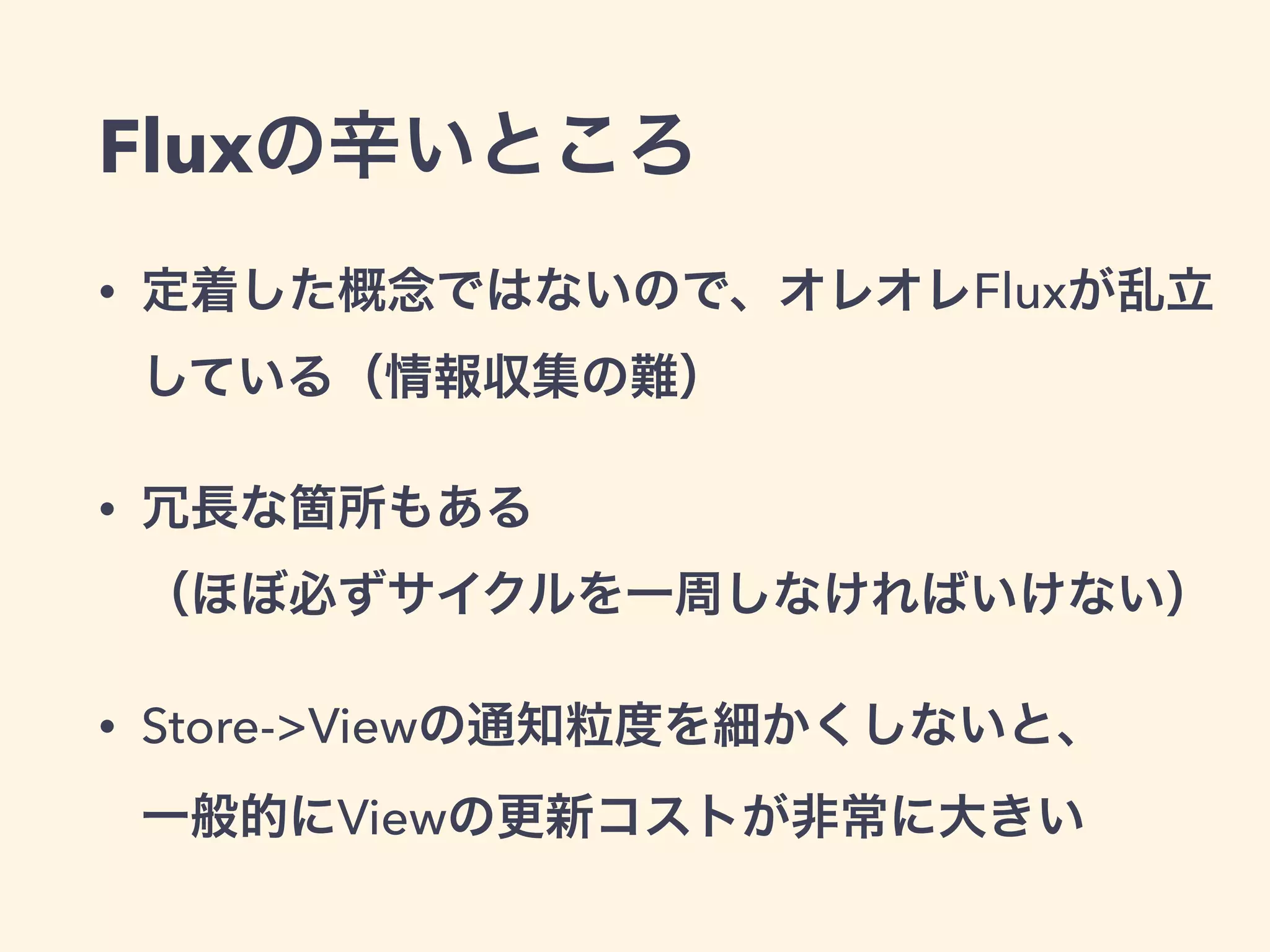 Fluxの辛いところ
• 定着した概念ではないので、オレオレFluxが乱立
している（情報収集の難）
• 冗長な箇所もある 
（ほぼ必ずサイクルを一周しなければいけない）
• Store->Viewの通知粒度を細かくしないと、 
一般的にViewの更新コストが非常に大きい
 