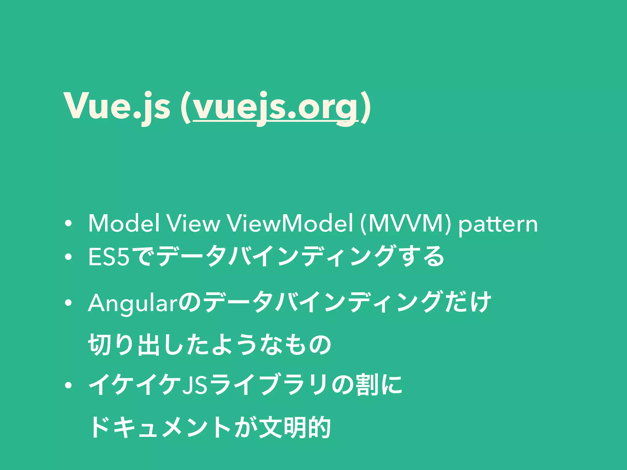 Vue.js (vuejs.org)
• Model View ViewModel (MVVM) pattern
• ES5でデータバインディングする
• Angularのデータバインディングだけ 
切り出したようなもの
• イケイケJSライブラリの割に 
ドキュメントが文明的
 