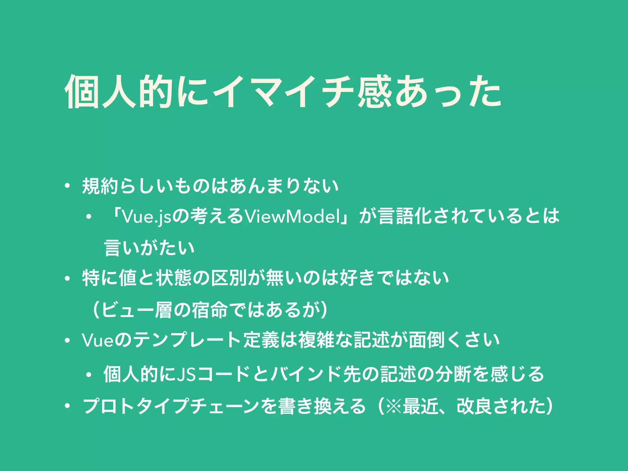 個人的にイマイチ感あった
• 規約らしいものはあんまりない
• 「Vue.jsの考えるViewModel」が言語化されているとは 
言いがたい
• 特に値と状態の区別が無いのは好きではない 
（ビュー層の宿命ではあるが）
• Vueのテンプレート定義は複雑な記述が面倒くさい
• 個人的にJSコードとバインド先の記述の分断を感じる
• プロトタイプチェーンを書き換える（※最近、改良された）
 