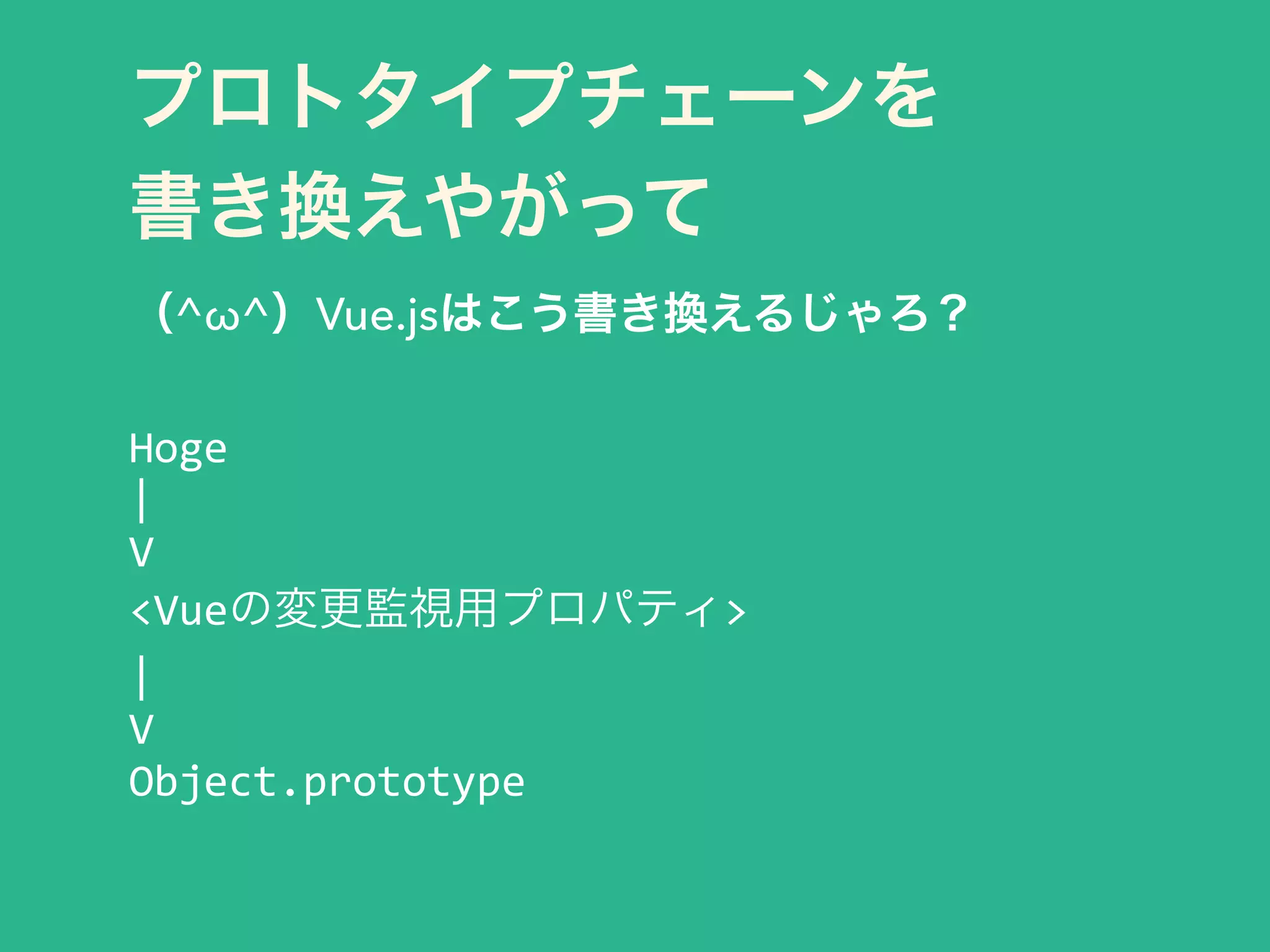 プロトタイプチェーンを 
書き換えやがって
（^ω^）Vue.jsはこう書き換えるじゃろ？
!
Hoge	
  
|	
  
V	
  
<Vueの変更監視用プロパティ>	
  
|	
  
V	
  
Object.prototype
 
