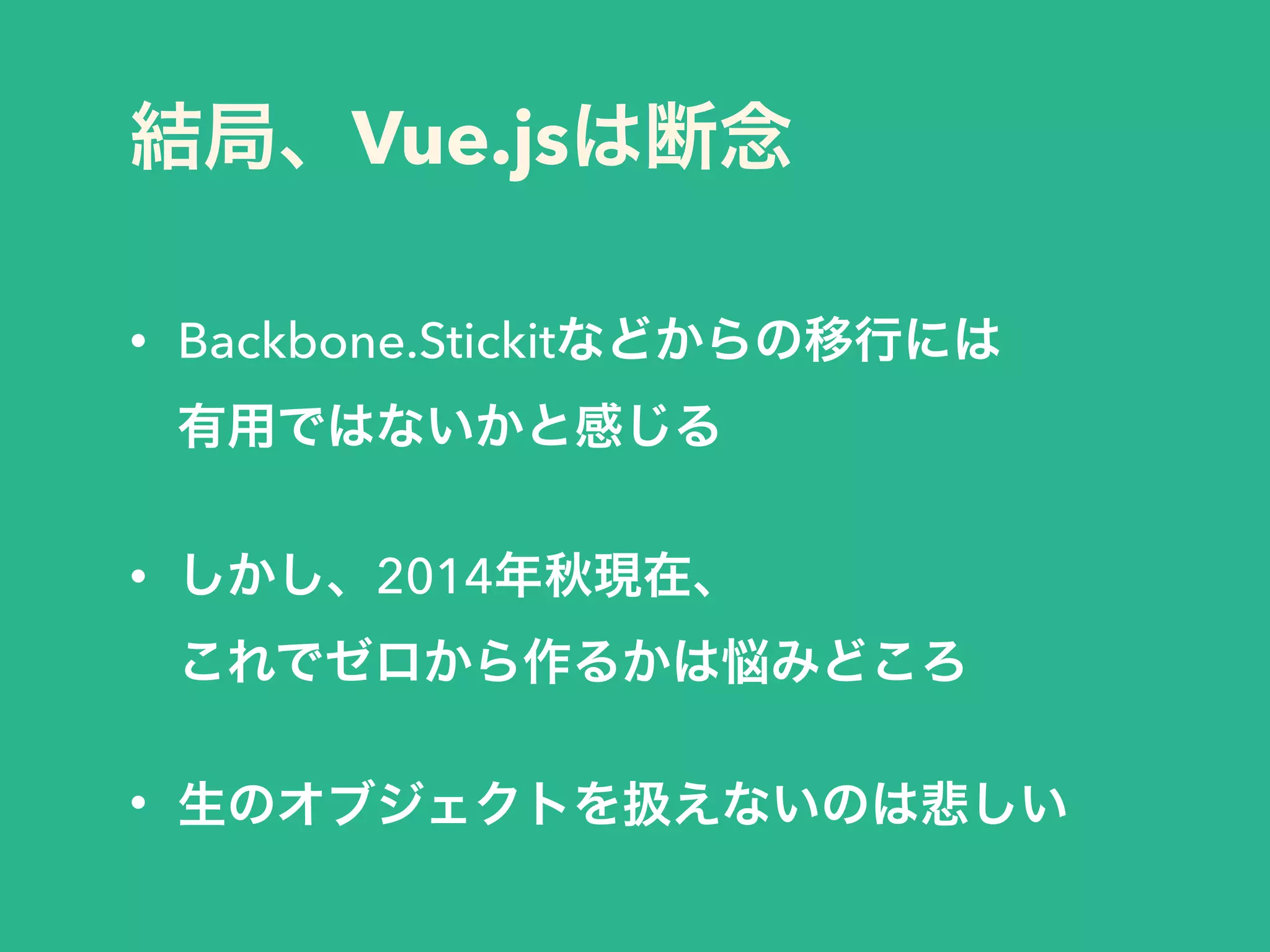 結局、Vue.jsは断念
• Backbone.Stickitなどからの移行には 
有用ではないかと感じる
!
• しかし、2014年秋現在、 
これでゼロから作るかは悩みどころ
!
• 生のオブジェクトを扱えないのは悲しい
 