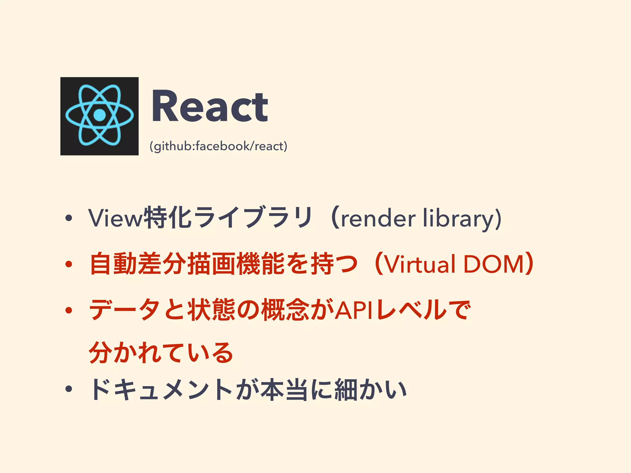 React
• View特化ライブラリ（render library)
• 自動差分描画機能を持つ（Virtual DOM）
• データと状態の概念がAPIレベルで 
分かれている
• ドキュメントが本当に細かい
(github:facebook/react)
 