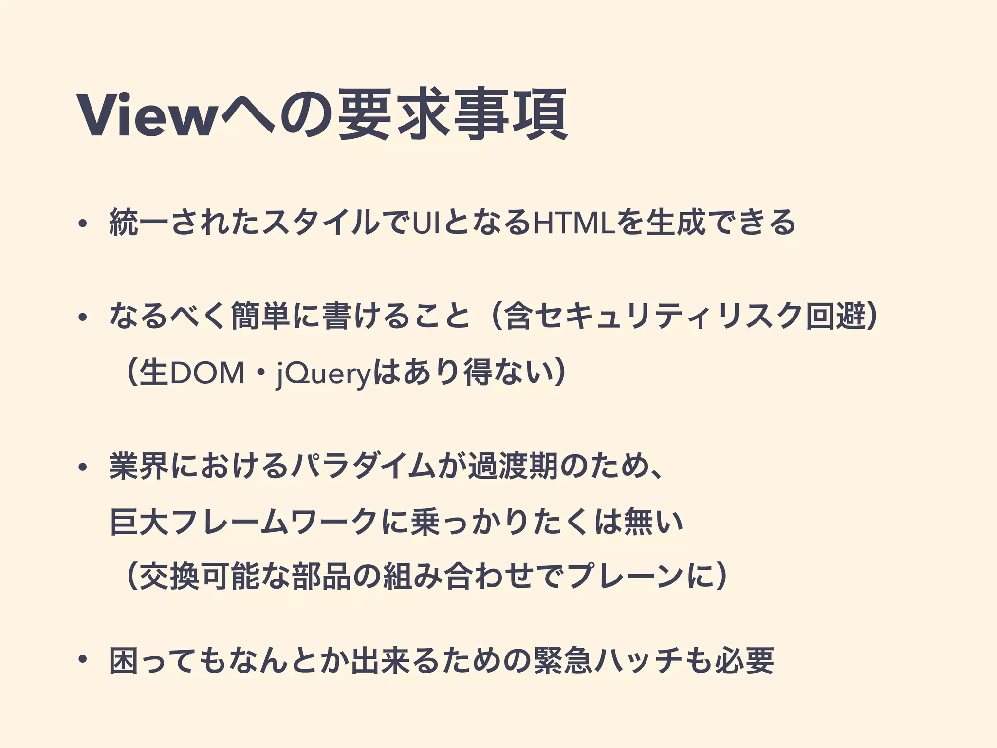 Viewへの要求事項
• 統一されたスタイルでUIとなるHTMLを生成できる
• なるべく簡単に書けること（含セキュリティリスク回避） 
（生DOM・jQueryはあり得ない）
• 業界におけるパラダイムが過渡期のため、 
巨大フレームワークに乗っかりたくは無い 
（交換可能な部品の組み合わせでプレーンに）
• 困ってもなんとか出来るための緊急ハッチも必要
 