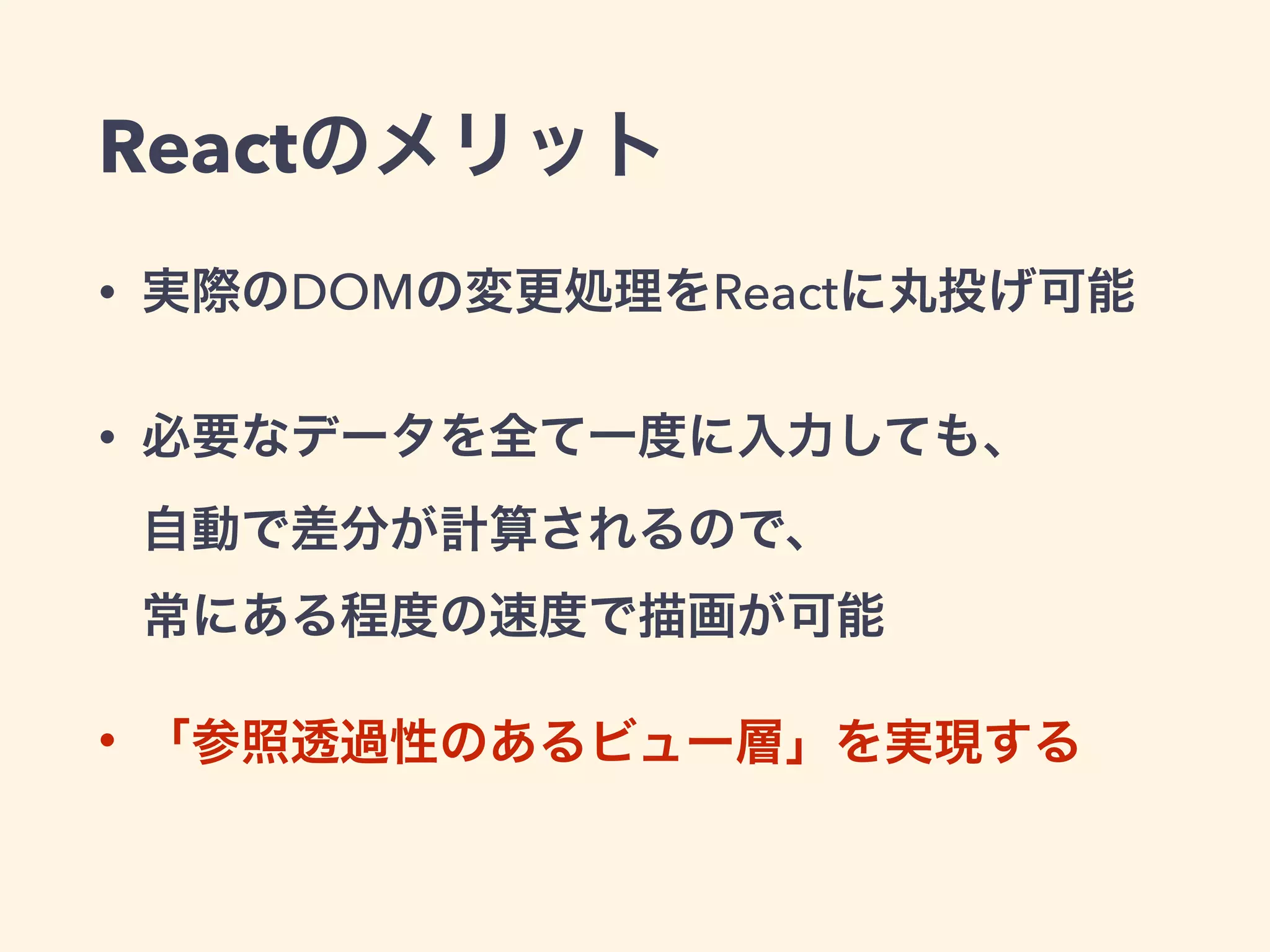 Reactのメリット
• 実際のDOMの変更処理をReactに丸投げ可能
• 必要なデータを全て一度に入力しても、 
自動で差分が計算されるので、 
常にある程度の速度で描画が可能
• 「参照透過性のあるビュー層」を実現する
 