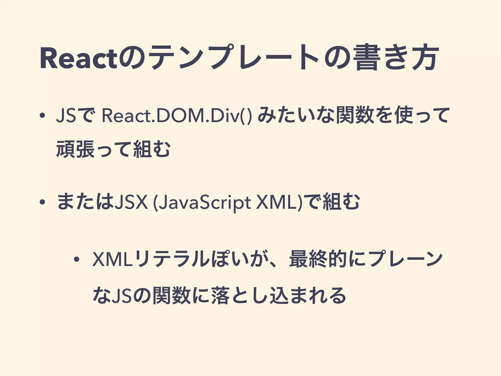 Reactのテンプレートの書き方
• JSで React.DOM.Div() みたいな関数を使って
頑張って組む
• またはJSX (JavaScript XML)で組む
• XMLリテラルぽいが、最終的にプレーン
なJSの関数に落とし込まれる
 