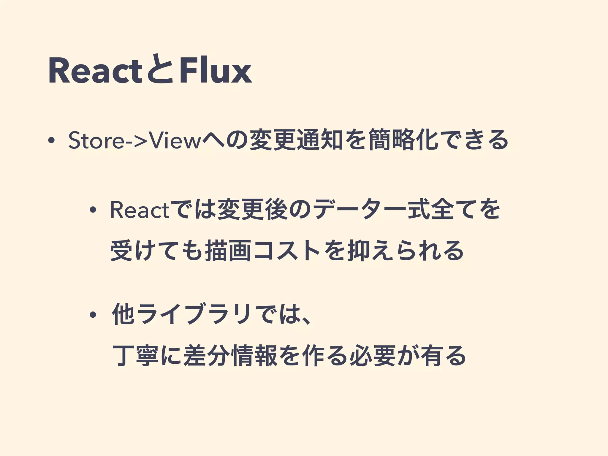 ReactとFlux
• Store->Viewへの変更通知を簡略化できる
• Reactでは変更後のデータ一式全てを 
受けても描画コストを抑えられる
• 他ライブラリでは、 
丁寧に差分情報を作る必要が有る
 
