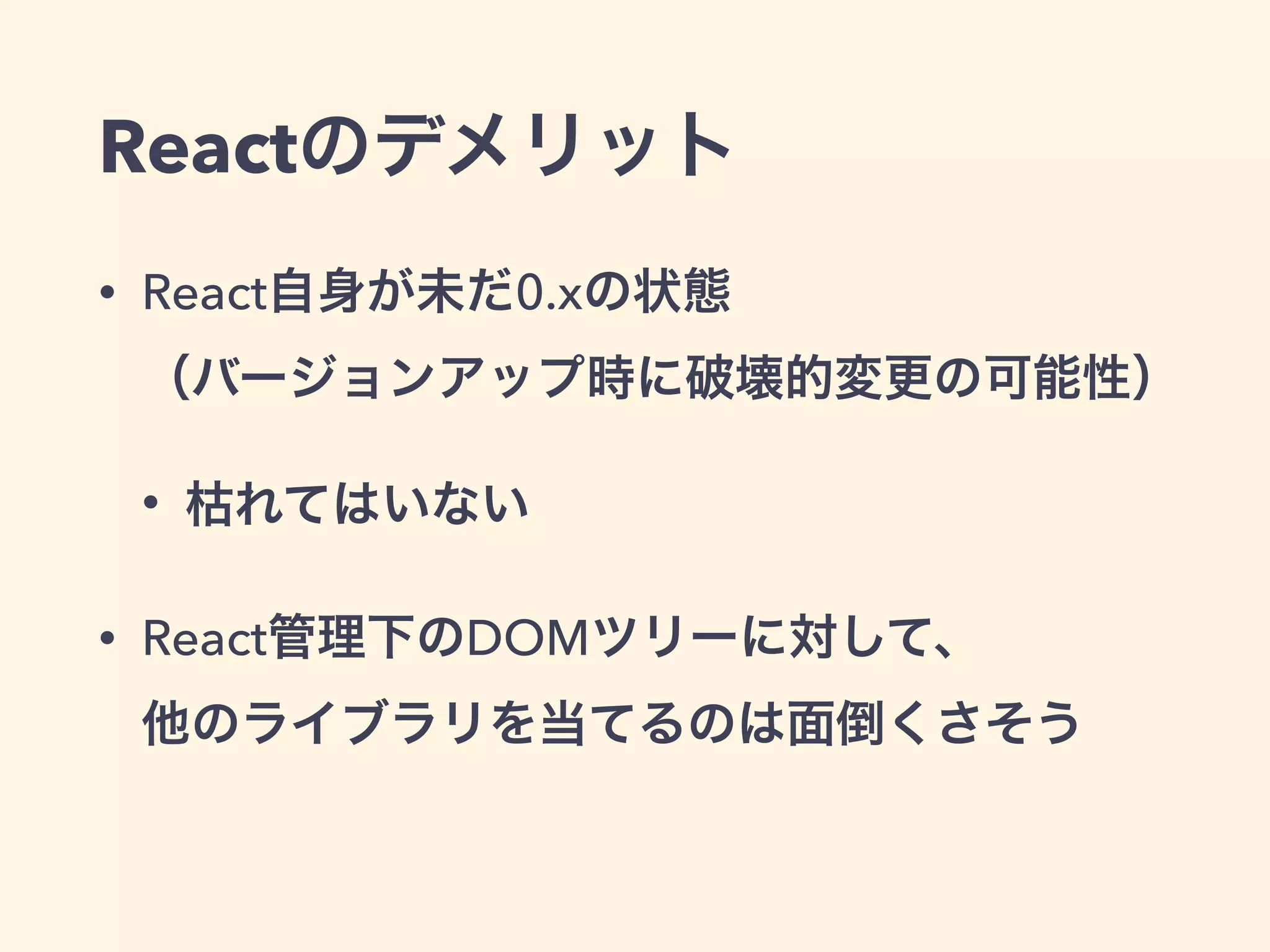 Reactのデメリット
• React自身が未だ0.xの状態 
（バージョンアップ時に破壊的変更の可能性）
• 枯れてはいない
• React管理下のDOMツリーに対して、 
他のライブラリを当てるのは面倒くさそう
 