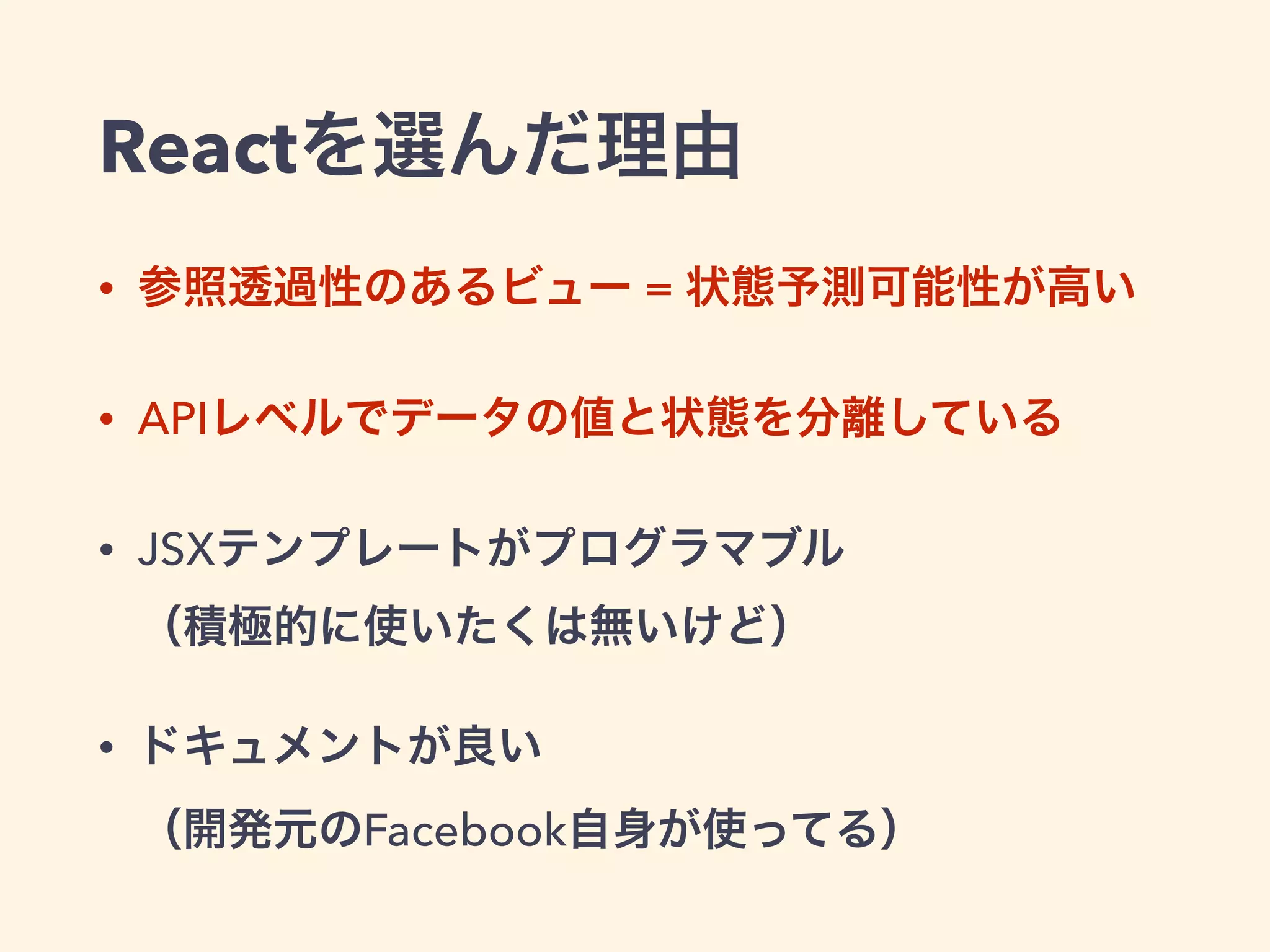 Reactを選んだ理由
• 参照透過性のあるビュー = 状態予測可能性が高い
• APIレベルでデータの値と状態を分離している
• JSXテンプレートがプログラマブル 
（積極的に使いたくは無いけど）
• ドキュメントが良い 
（開発元のFacebook自身が使ってる）
 