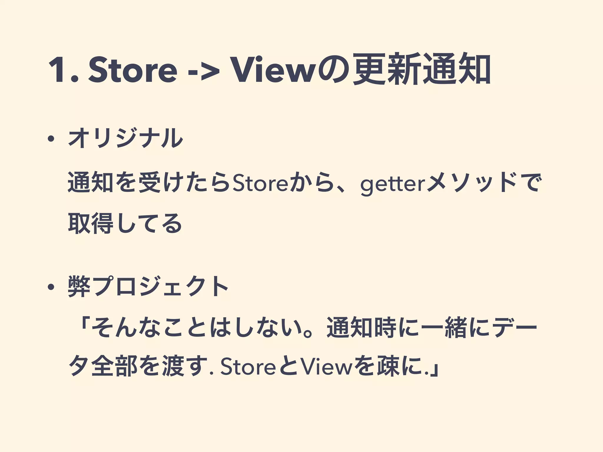 1. Store -> Viewの更新通知
• オリジナル 
通知を受けたらStoreから、getterメソッドで
取得してる
• 弊プロジェクト 
「そんなことはしない。通知時に一緒にデー
タ全部を渡す. StoreとViewを疎に.」
 