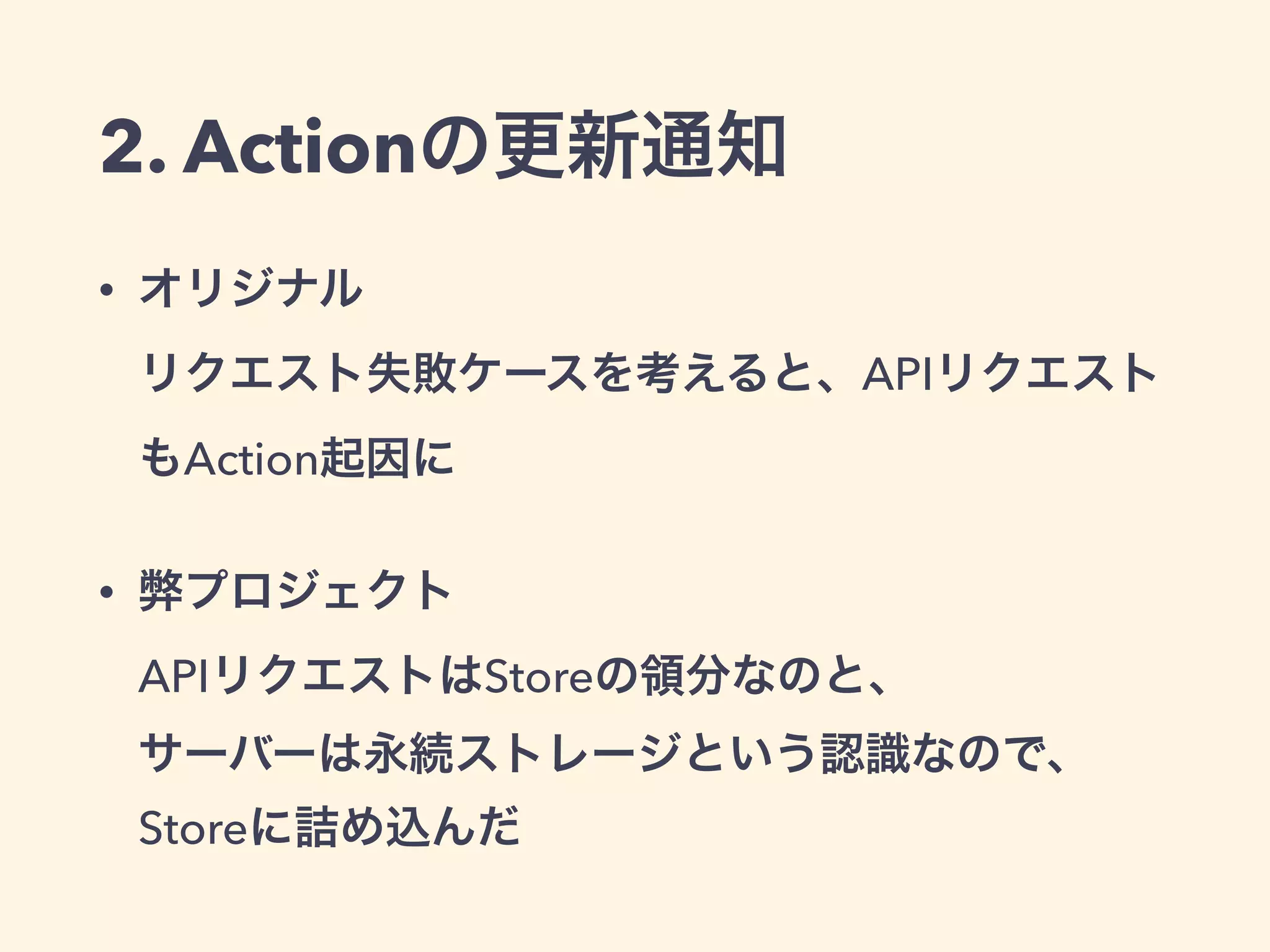 2. Actionの更新通知
• オリジナル 
リクエスト失敗ケースを考えると、APIリクエスト
もAction起因に
• 弊プロジェクト 
APIリクエストはStoreの領分なのと、 
サーバーは永続ストレージという認識なので、
Storeに詰め込んだ
 