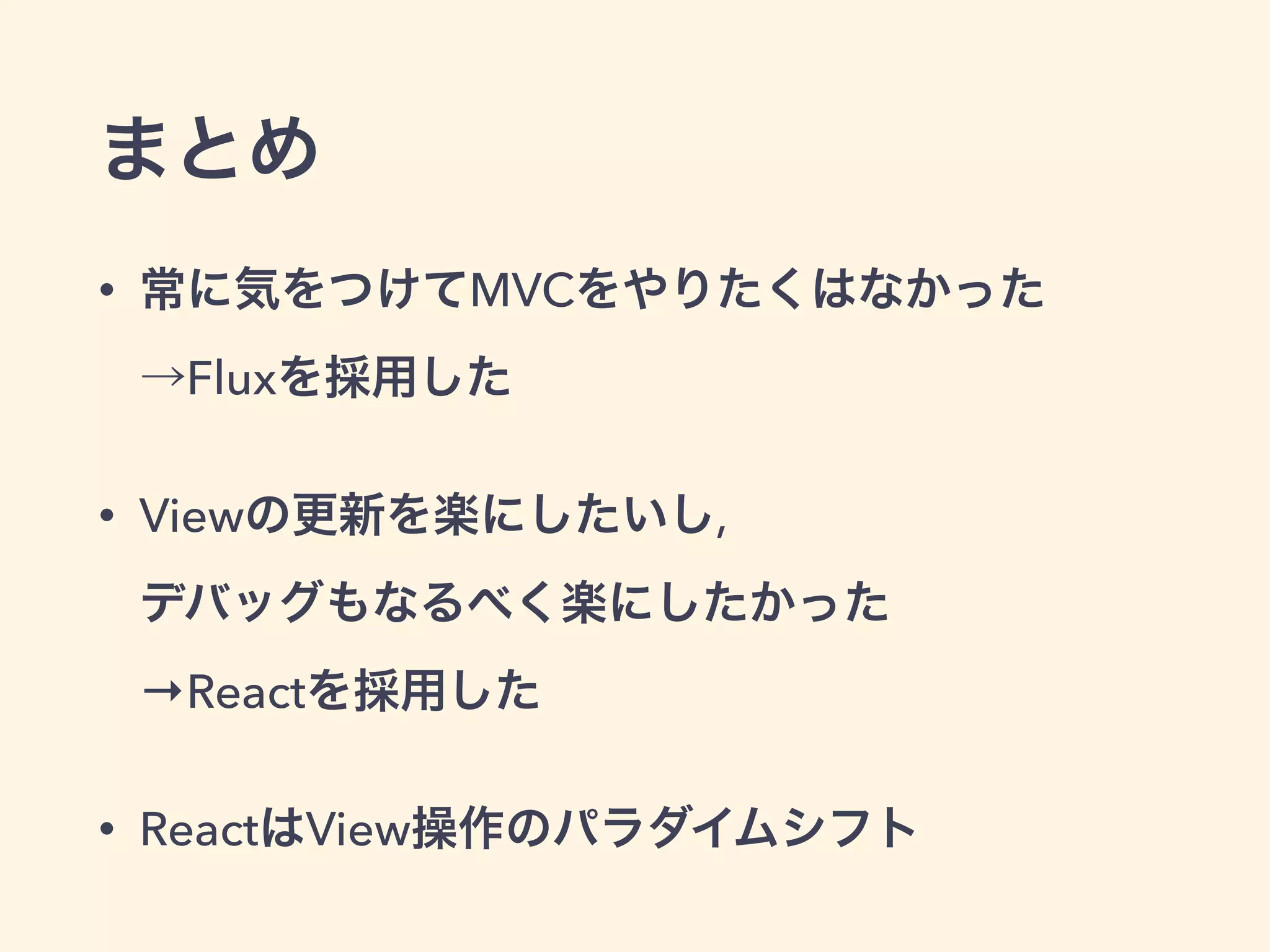 まとめ
• 常に気をつけてMVCをやりたくはなかった 
→Fluxを採用した
• Viewの更新を楽にしたいし,  
デバッグもなるべく楽にしたかった 
→Reactを採用した
• ReactはView操作のパラダイムシフト
 