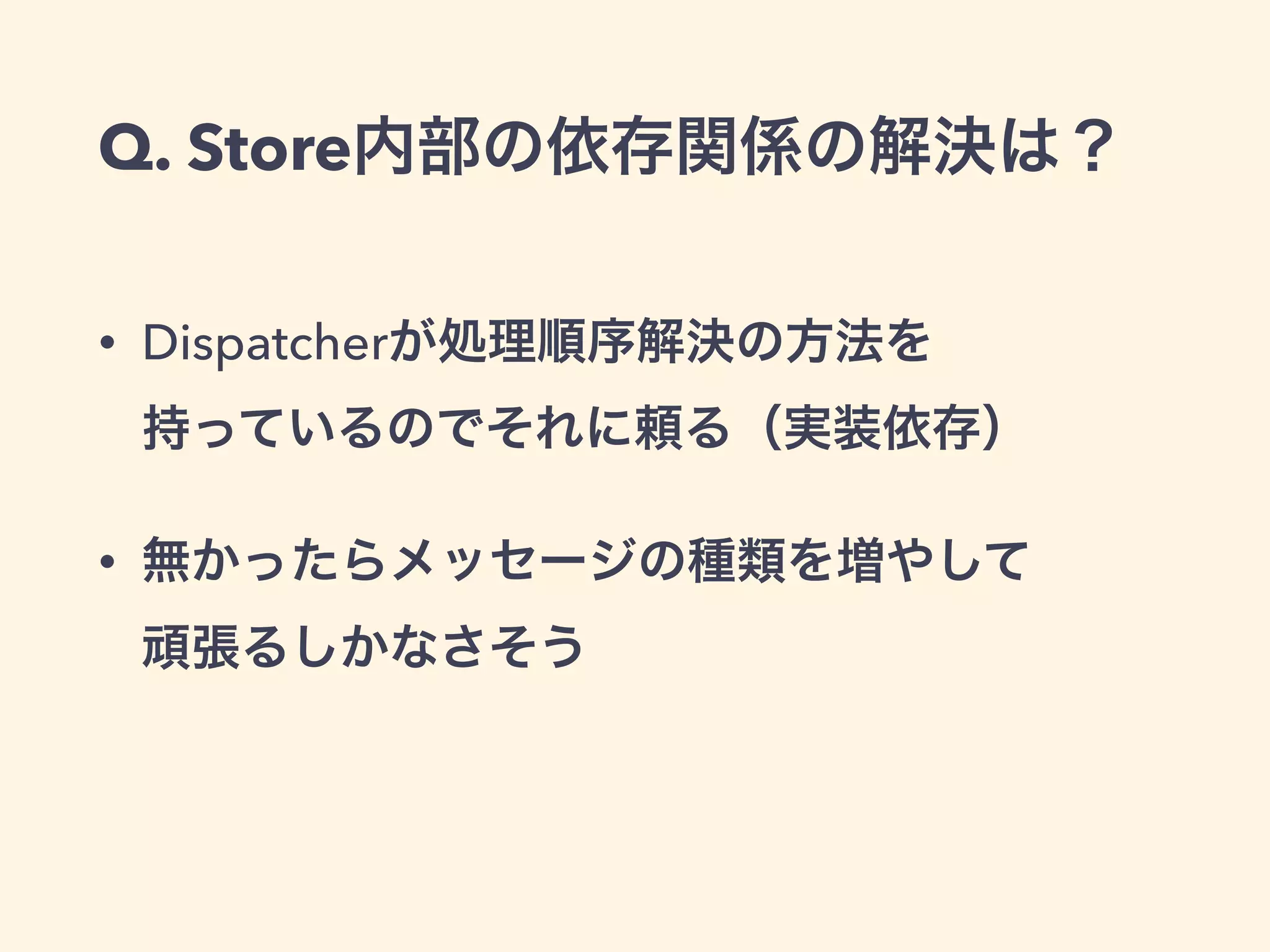 Q. Store内部の依存関係の解決は？
• Dispatcherが処理順序解決の方法を 
持っているのでそれに頼る（実装依存）
• 無かったらメッセージの種類を増やして 
頑張るしかなさそう
 