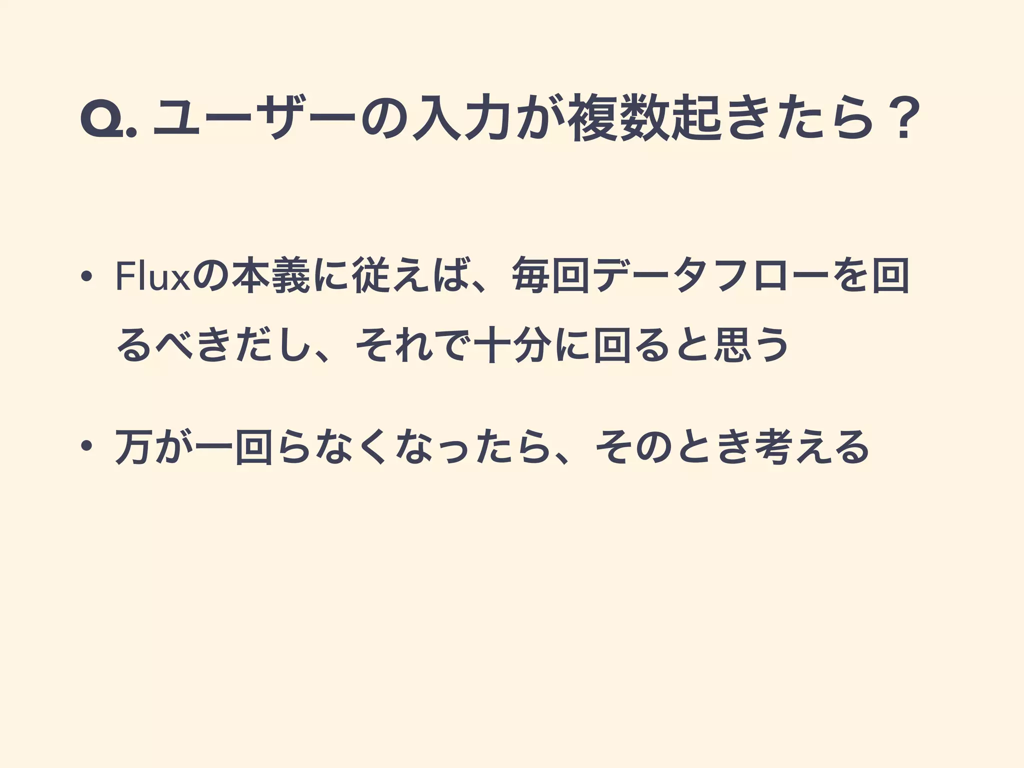 Q. ユーザーの入力が複数起きたら？
• Fluxの本義に従えば、毎回データフローを回
るべきだし、それで十分に回ると思う
• 万が一回らなくなったら、そのとき考える
 