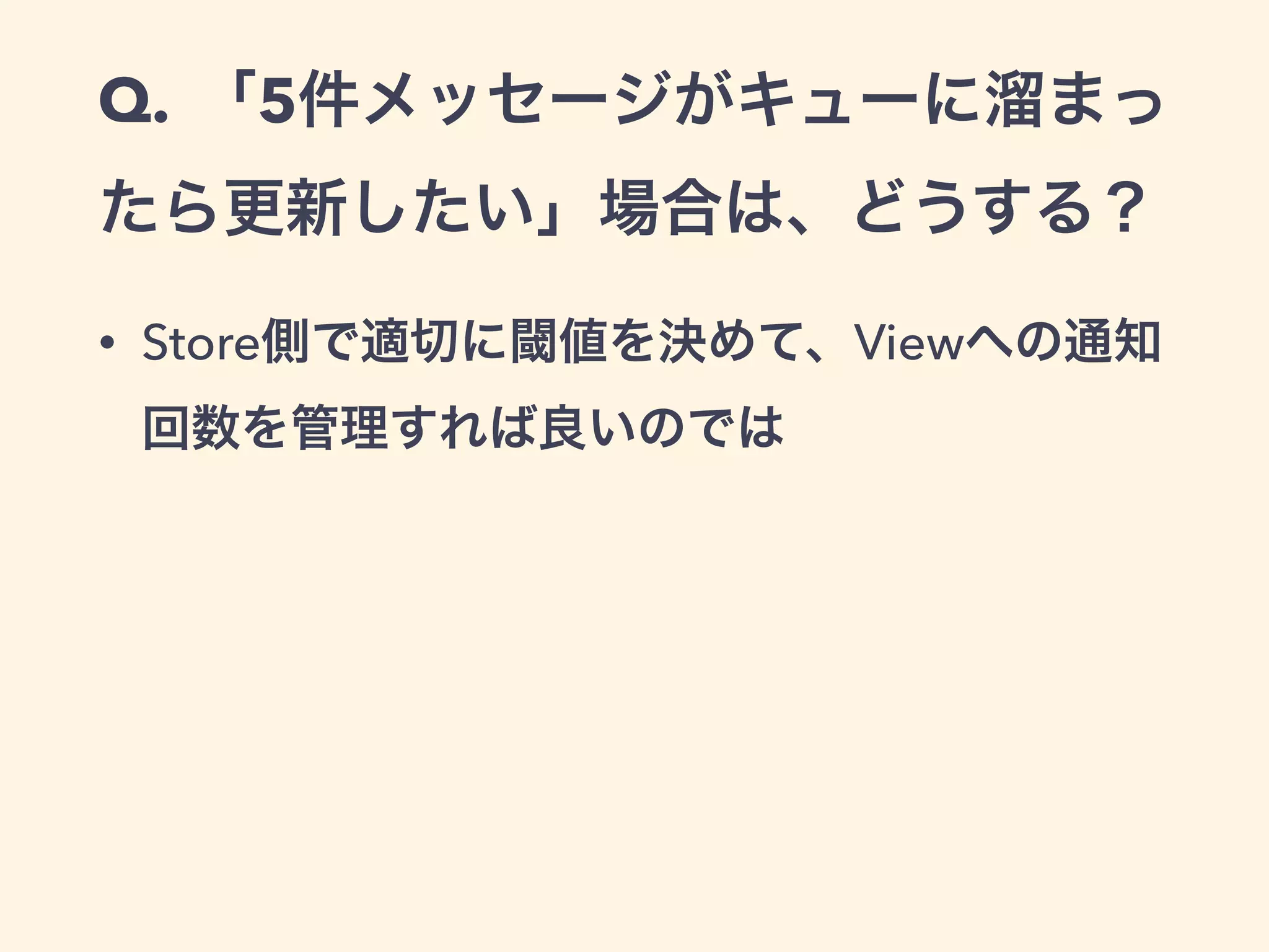Q. 「5件メッセージがキューに溜まっ
たら更新したい」場合は、どうする？
• Store側で適切に閾値を決めて、Viewへの通知
回数を管理すれば良いのでは
 