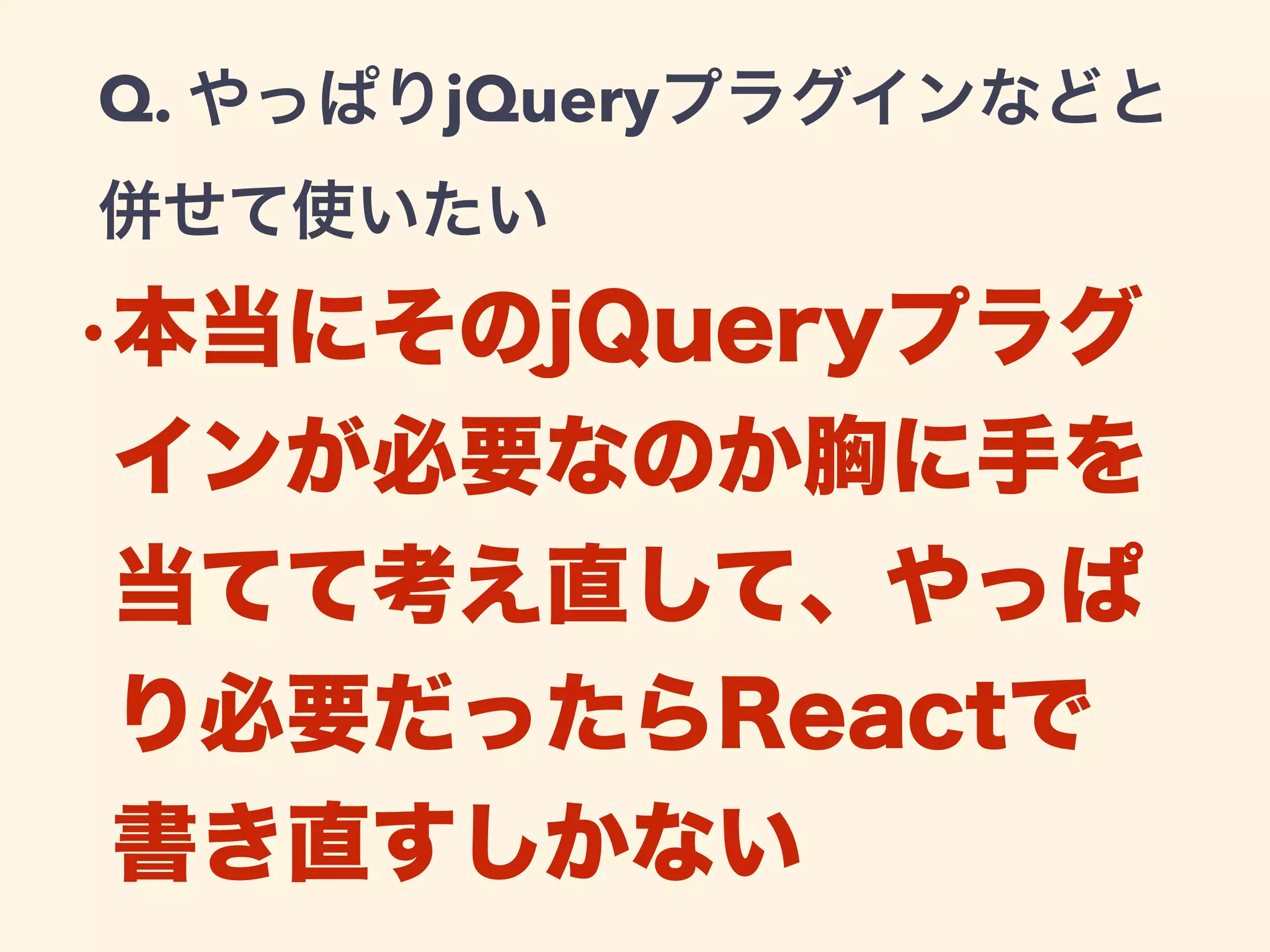 Q. やっぱりjQueryプラグインなどと
併せて使いたい
•本当にそのjQueryプラグ
インが必要なのか胸に手を
当てて考え直して、やっぱ
り必要だったらReactで
書き直すしかない
 