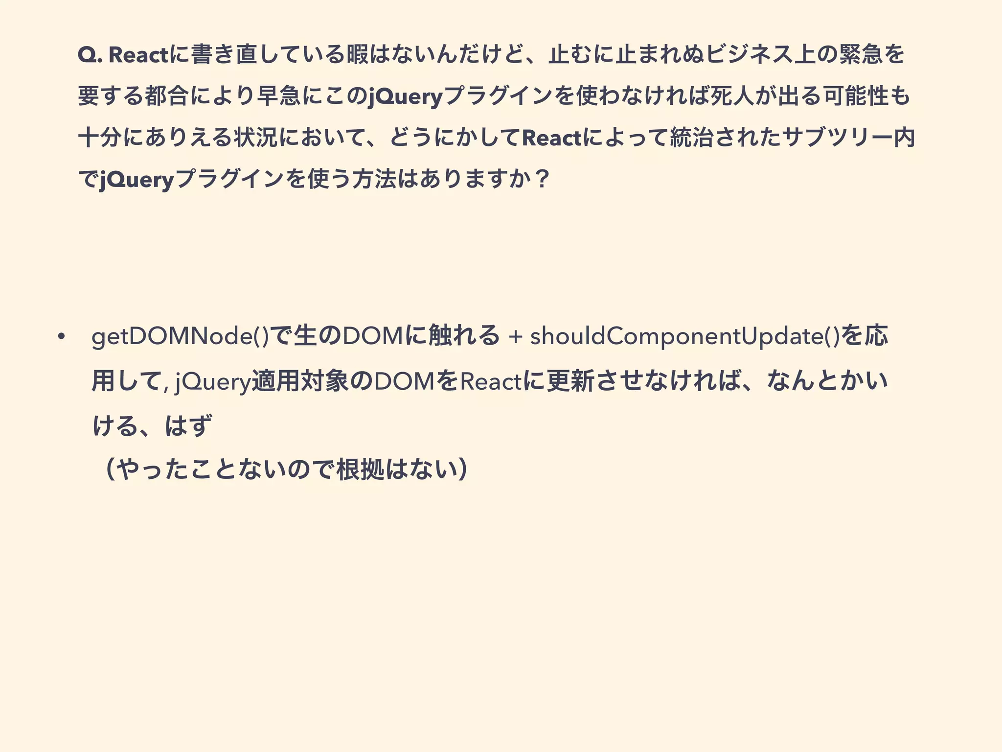 Q. Reactに書き直している暇はないんだけど、止むに止まれぬビジネス上の緊急を
要する都合により早急にこのjQueryプラグインを使わなければ死人が出る可能性も
十分にありえる状況において、どうにかしてReactによって統治されたサブツリー内
でjQueryプラグインを使う方法はありますか？
• getDOMNode()で生のDOMに触れる + shouldComponentUpdate()を応
用して, jQuery適用対象のDOMをReactに更新させなければ、なんとかい
ける、はず 
（やったことないので根拠はない）
 