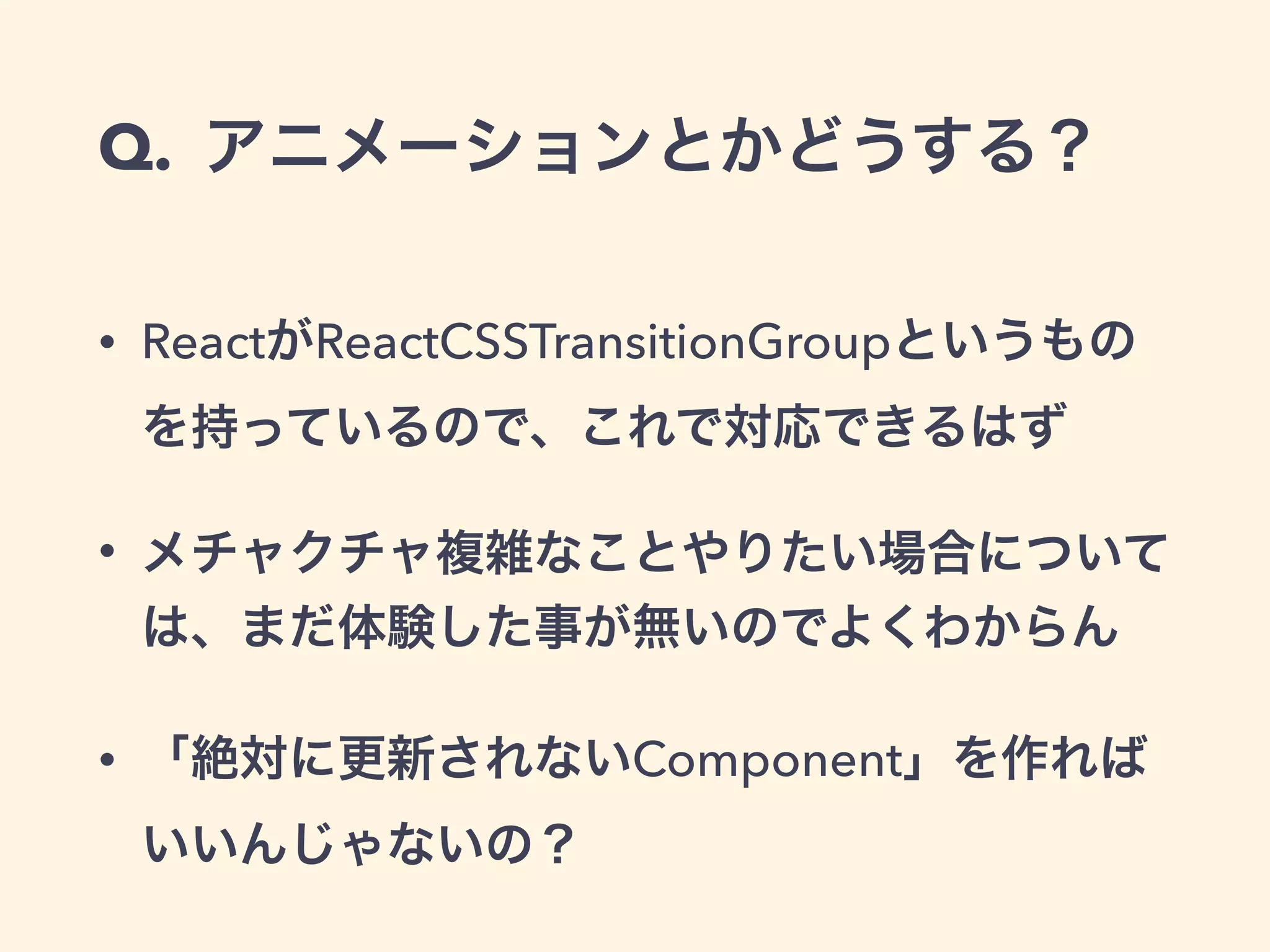 Q. アニメーションとかどうする？
• ReactがReactCSSTransitionGroupというもの
を持っているので、これで対応できるはず
• メチャクチャ複雑なことやりたい場合について
は、まだ体験した事が無いのでよくわからん
• 「絶対に更新されないComponent」を作れば
いいんじゃないの？
 