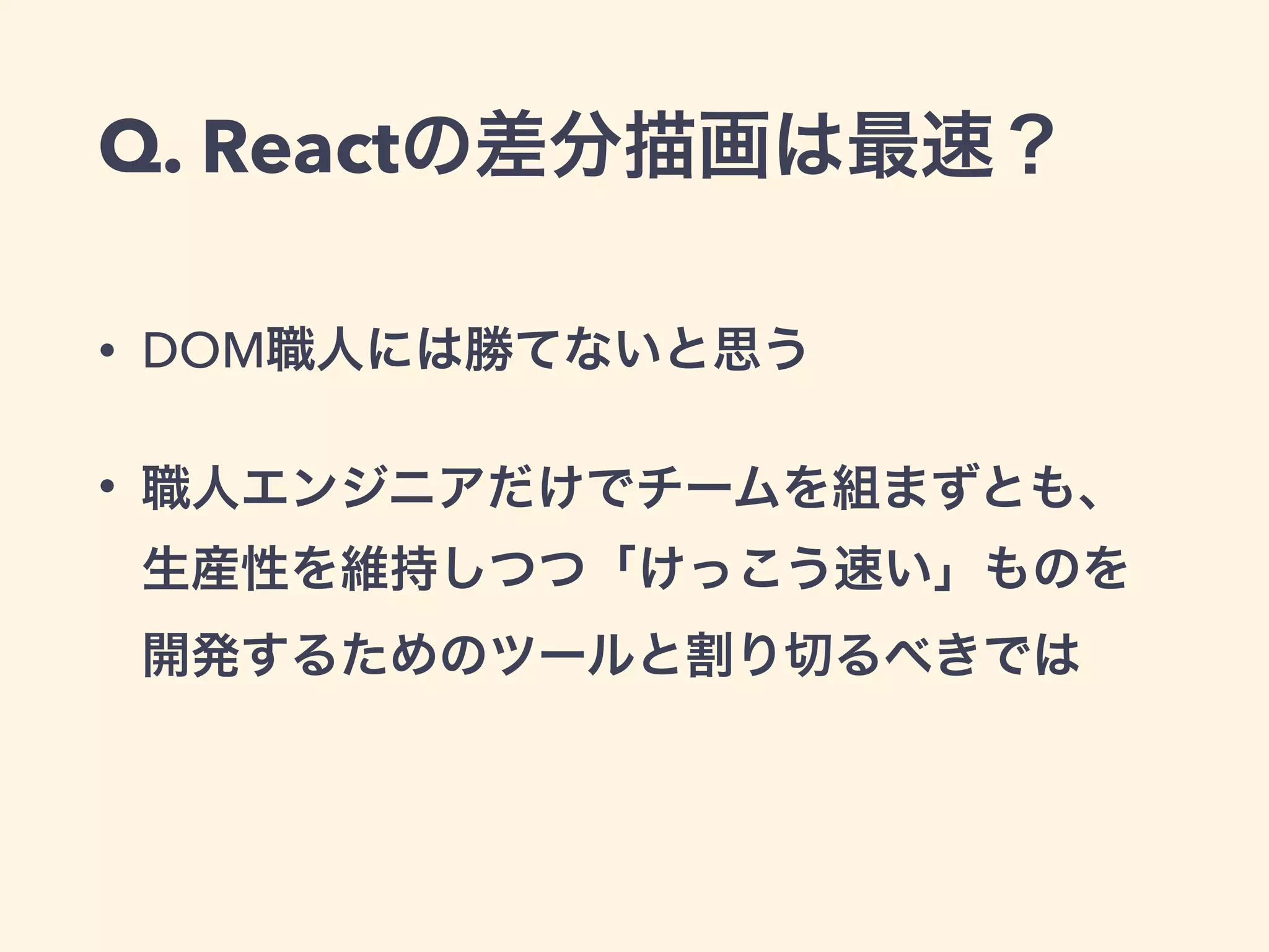 Q. Reactの差分描画は最速？
• DOM職人には勝てないと思う
• 職人エンジニアだけでチームを組まずとも、
生産性を維持しつつ「けっこう速い」ものを 
開発するためのツールと割り切るべきでは
 