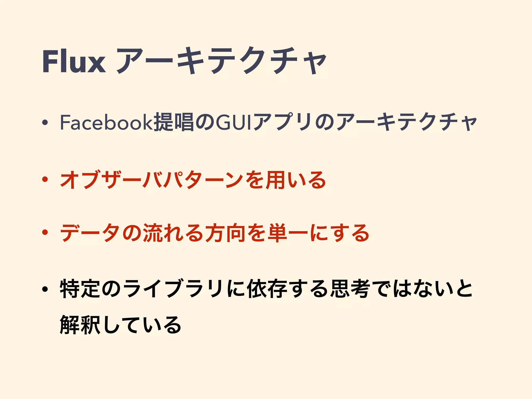 Flux アーキテクチャ
• Facebook提唱のGUIアプリのアーキテクチャ
• オブザーバパターンを用いる
• データの流れる方向を単一にする
• 特定のライブラリに依存する思考ではないと 
解釈している
 