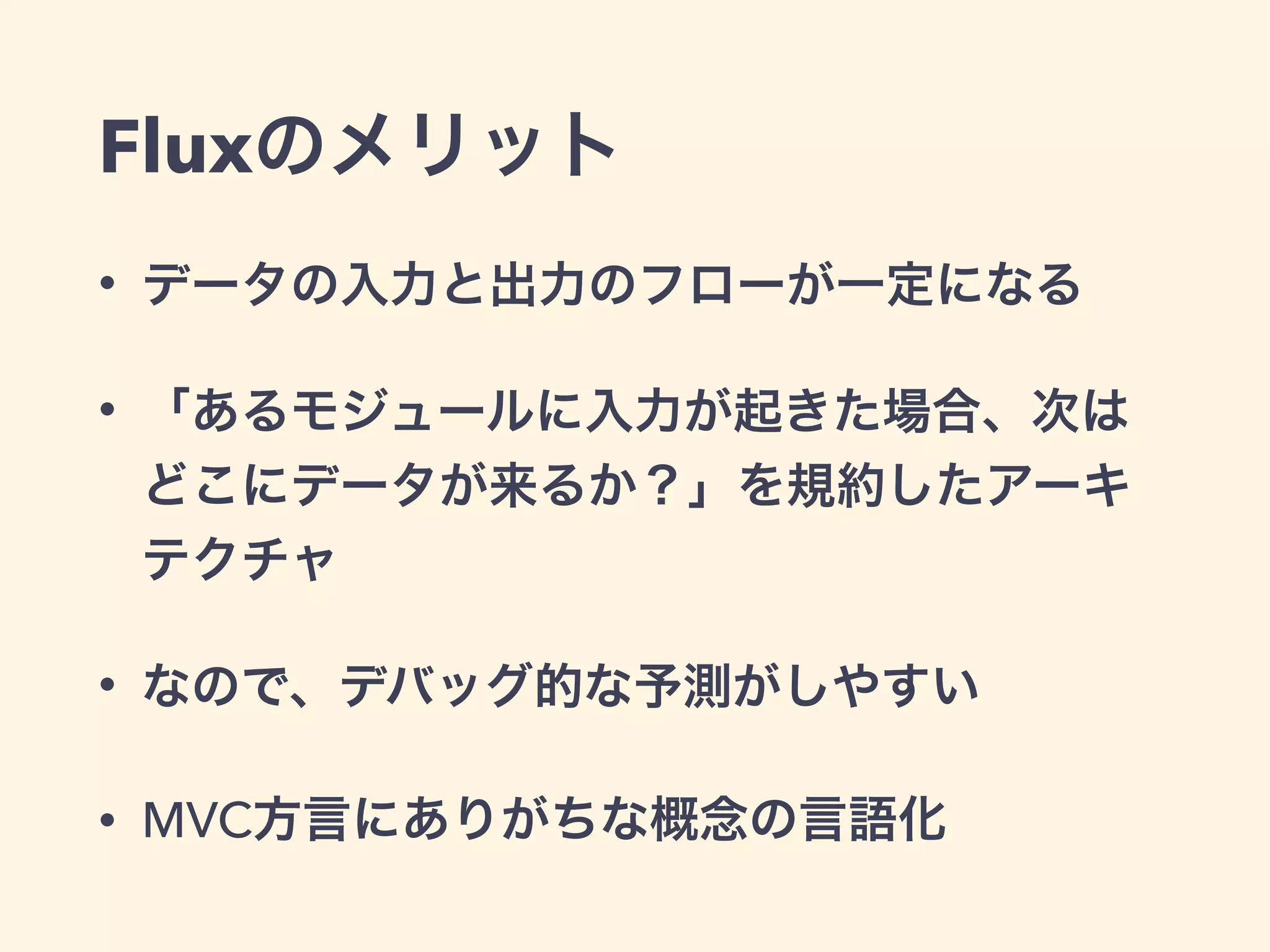 Fluxのメリット
• データの入力と出力のフローが一定になる
• 「あるモジュールに入力が起きた場合、次は
どこにデータが来るか？」を規約したアーキ
テクチャ
• なので、デバッグ的な予測がしやすい
• MVC方言にありがちな概念の言語化
 