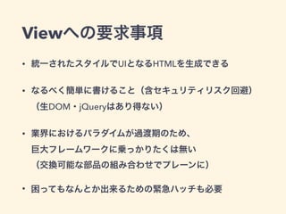 Viewへの要求事項
&bull; 統一されたスタイルでUIとなるHTMLを生成できる
&bull; なるべく簡単に書けること（含セキュリティリスク回避） 
（生DOM・jQueryはあり得ない）
&bull; 業界におけるパラダイムが過渡期のため、 
巨大フレームワークに乗っかりたくは無い 
（交換可能な部品の組み合わせでプレーンに）
&bull; 困ってもなんとか出来るための緊急ハッチも必要
 