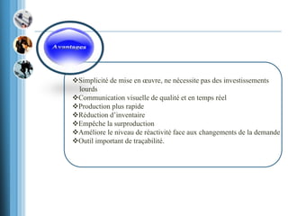 Simplicité de mise en œuvre, ne nécessite pas des investissements
lourds
Communication visuelle de qualité et en temps réel
Production plus rapide
Réduction d’inventaire
Empêche la surproduction
Améliore le niveau de réactivité face aux changements de la demande
Outil important de traçabilité.
 