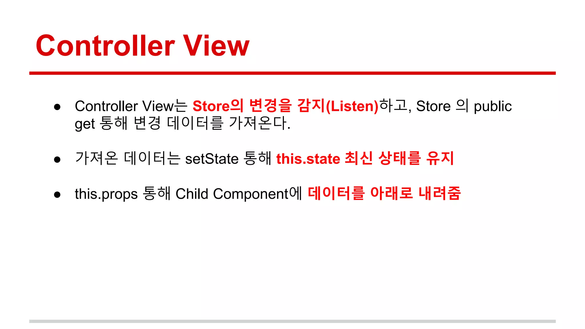 Controller View
● Controller View는 Store의 변경을 감지(Listen)하고, Store 의 public
get 통해 변경 데이터를 가져온다.
● 가져온 데이터는 setState 통해 this.state 최신 상태를 유지
● this.props 통해 Child Component에 데이터를 아래로 내려줌
 