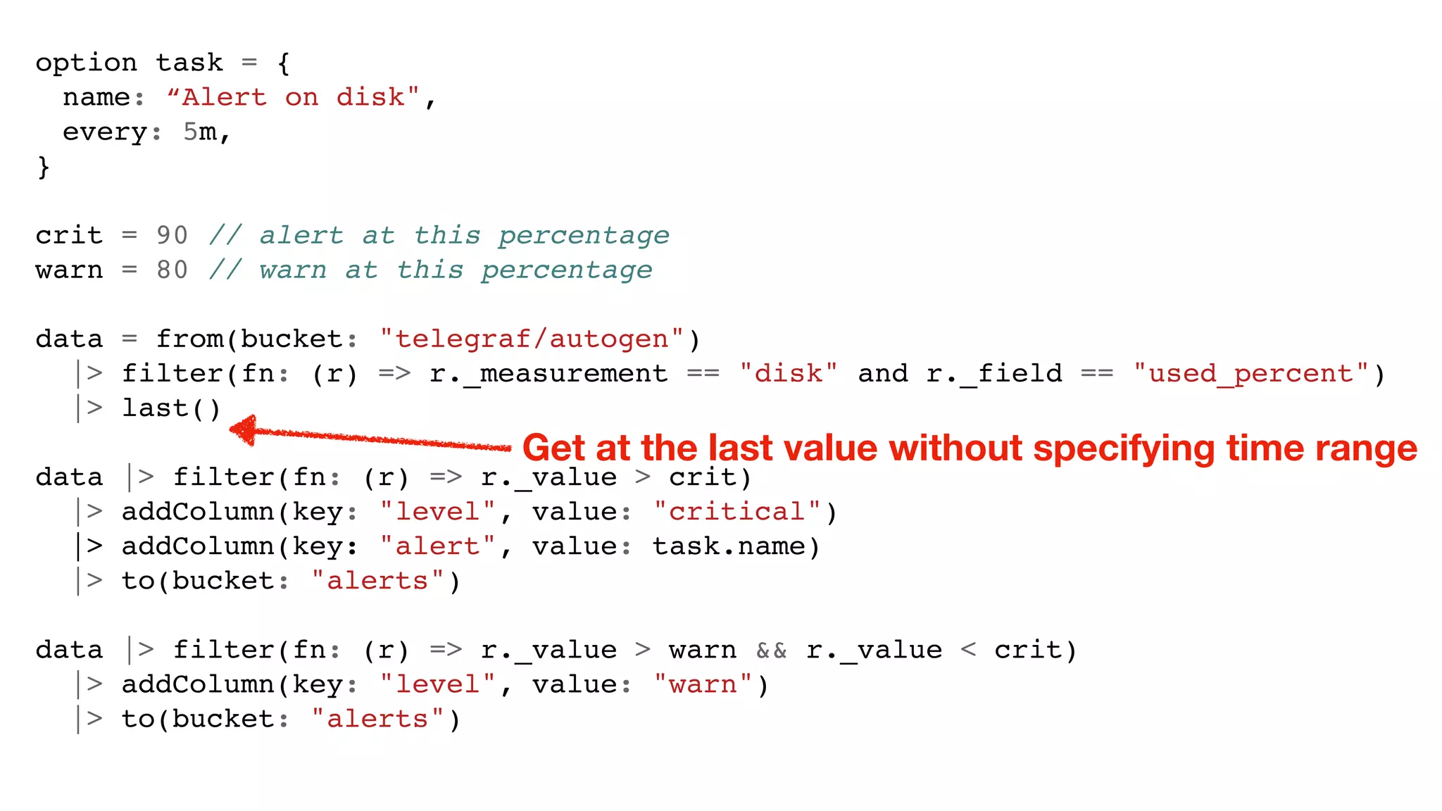 option task = {
name: “Alert on disk",
every: 5m,
}
crit = 90 // alert at this percentage
warn = 80 // warn at this percentage
data = from(bucket: "telegraf/autogen")
|> filter(fn: (r) => r._measurement == "disk" and r._field == "used_percent")
|> last()
data |> filter(fn: (r) => r._value > crit)
|> addColumn(key: "level", value: "critical")
|> addColumn(key: "alert", value: task.name)
|> to(bucket: "alerts")
data |> filter(fn: (r) => r._value > warn && r._value < crit)
|> addColumn(key: "level", value: "warn")
|> to(bucket: "alerts")
Get at the last value without specifying time range
 