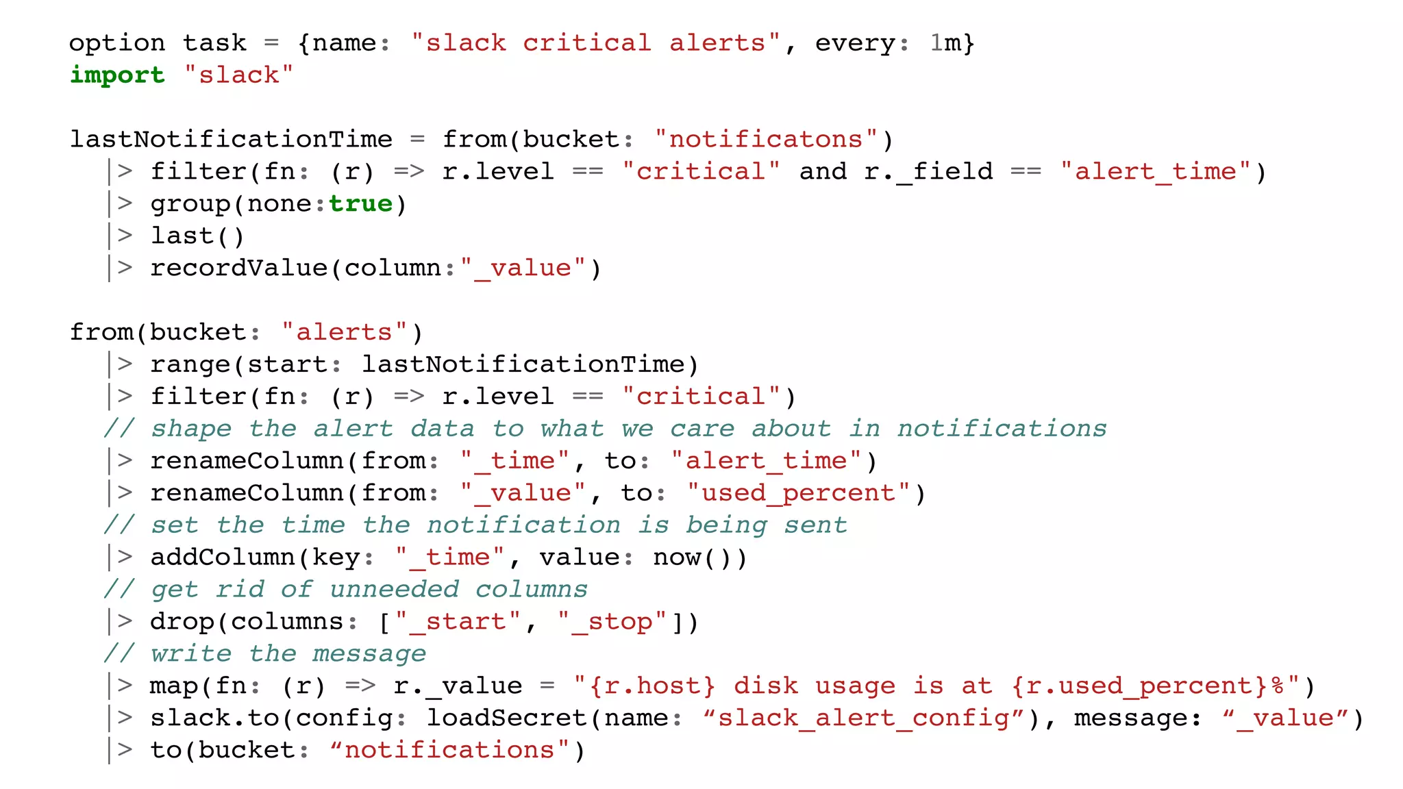 option task = {name: "slack critical alerts", every: 1m}
import "slack"
lastNotificationTime = from(bucket: "notificatons")
|> filter(fn: (r) => r.level == "critical" and r._field == "alert_time")
|> group(none:true)
|> last()
|> recordValue(column:"_value")
from(bucket: "alerts")
|> range(start: lastNotificationTime)
|> filter(fn: (r) => r.level == "critical")
// shape the alert data to what we care about in notifications
|> renameColumn(from: "_time", to: "alert_time")
|> renameColumn(from: "_value", to: "used_percent")
// set the time the notification is being sent
|> addColumn(key: "_time", value: now())
// get rid of unneeded columns
|> drop(columns: ["_start", "_stop"])
// write the message
|> map(fn: (r) => r._value = "{r.host} disk usage is at {r.used_percent}%")
|> slack.to(config: loadSecret(name: “slack_alert_config”), message: “_value”)
|> to(bucket: “notifications")
 