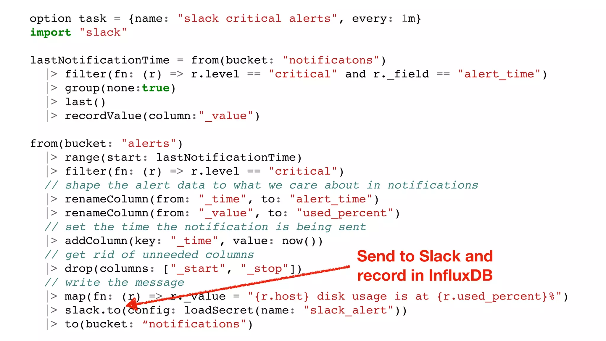 option task = {name: "slack critical alerts", every: 1m}
import "slack"
lastNotificationTime = from(bucket: "notificatons")
|> filter(fn: (r) => r.level == "critical" and r._field == "alert_time")
|> group(none:true)
|> last()
|> recordValue(column:"_value")
from(bucket: "alerts")
|> range(start: lastNotificationTime)
|> filter(fn: (r) => r.level == "critical")
// shape the alert data to what we care about in notifications
|> renameColumn(from: "_time", to: "alert_time")
|> renameColumn(from: "_value", to: "used_percent")
// set the time the notification is being sent
|> addColumn(key: "_time", value: now())
// get rid of unneeded columns
|> drop(columns: ["_start", "_stop"])
// write the message
|> map(fn: (r) => r._value = "{r.host} disk usage is at {r.used_percent}%")
|> slack.to(config: loadSecret(name: "slack_alert"))
|> to(bucket: “notifications")
Send to Slack and
record in InﬂuxDB
 