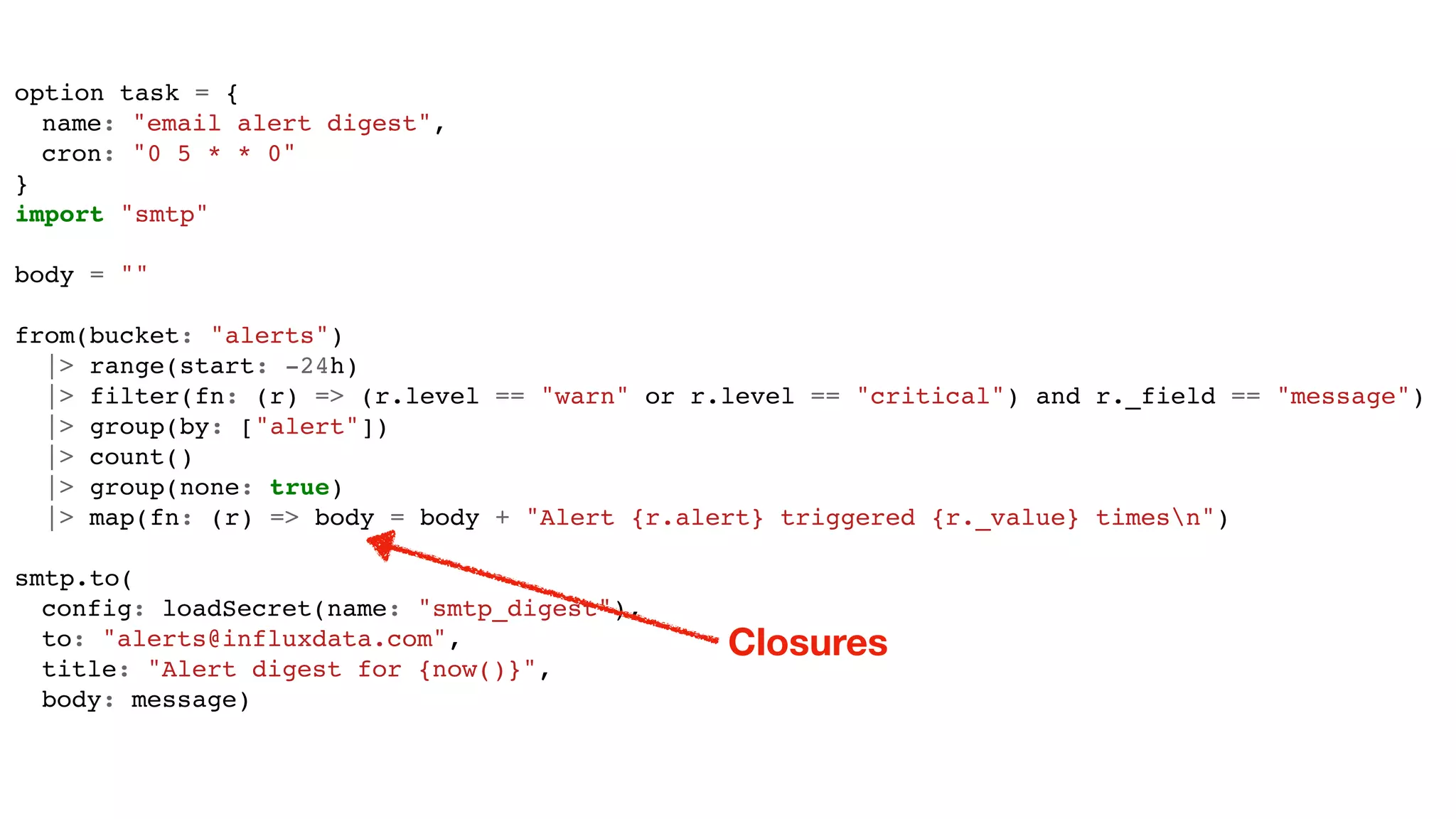 option task = {
name: "email alert digest",
cron: "0 5 * * 0"
}
import "smtp"
body = ""
from(bucket: "alerts")
|> range(start: -24h)
|> filter(fn: (r) => (r.level == "warn" or r.level == "critical") and r._field == "message")
|> group(by: ["alert"])
|> count()
|> group(none: true)
|> map(fn: (r) => body = body + "Alert {r.alert} triggered {r._value} timesn")
smtp.to(
config: loadSecret(name: "smtp_digest"),
to: "alerts@influxdata.com",
title: "Alert digest for {now()}",
body: message)
Closures
 