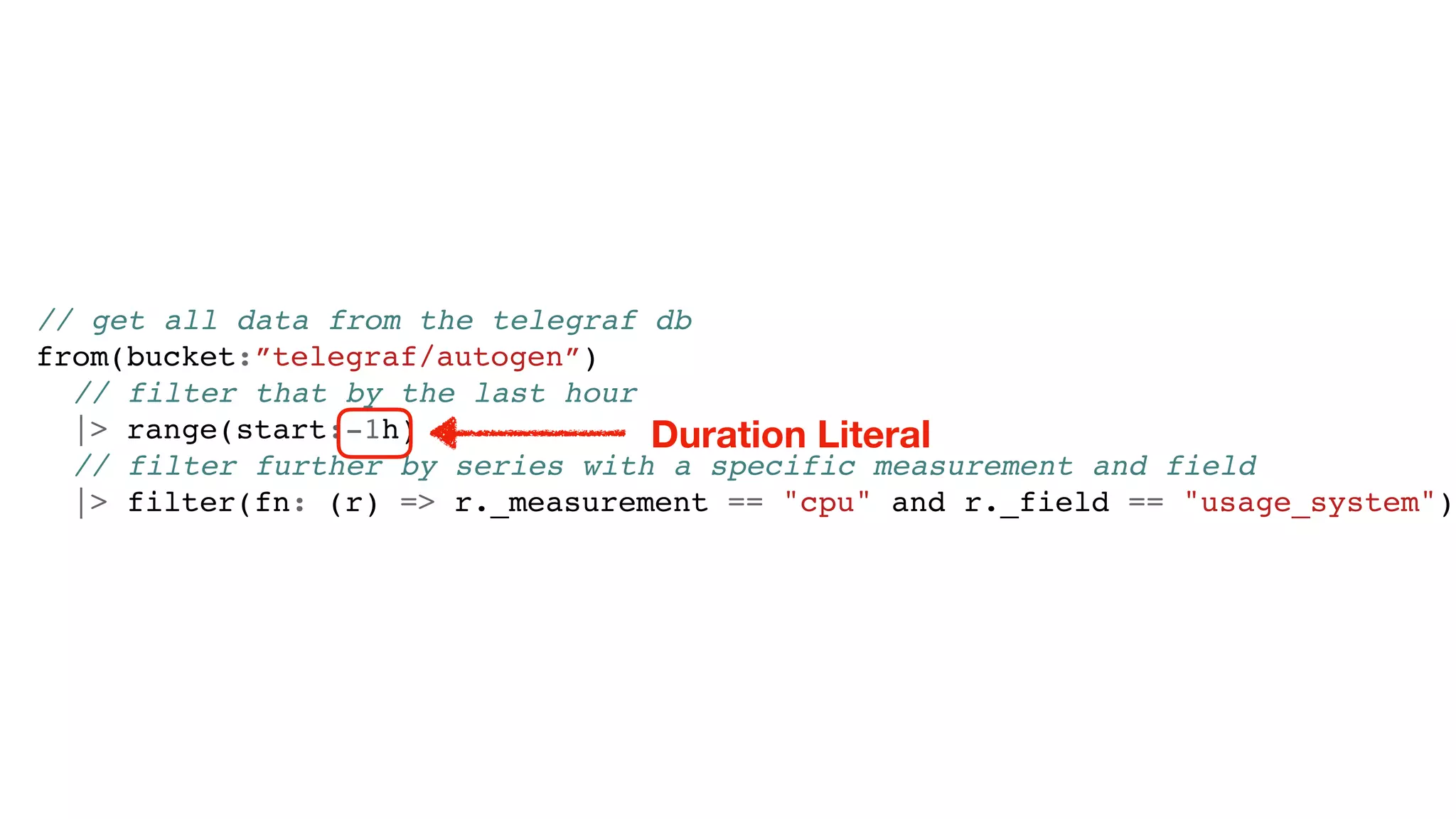 // get all data from the telegraf db
from(bucket:”telegraf/autogen”)
// filter that by the last hour
|> range(start:-1h)
// filter further by series with a specific measurement and field
|> filter(fn: (r) => r._measurement == "cpu" and r._field == "usage_system")
Duration Literal
 