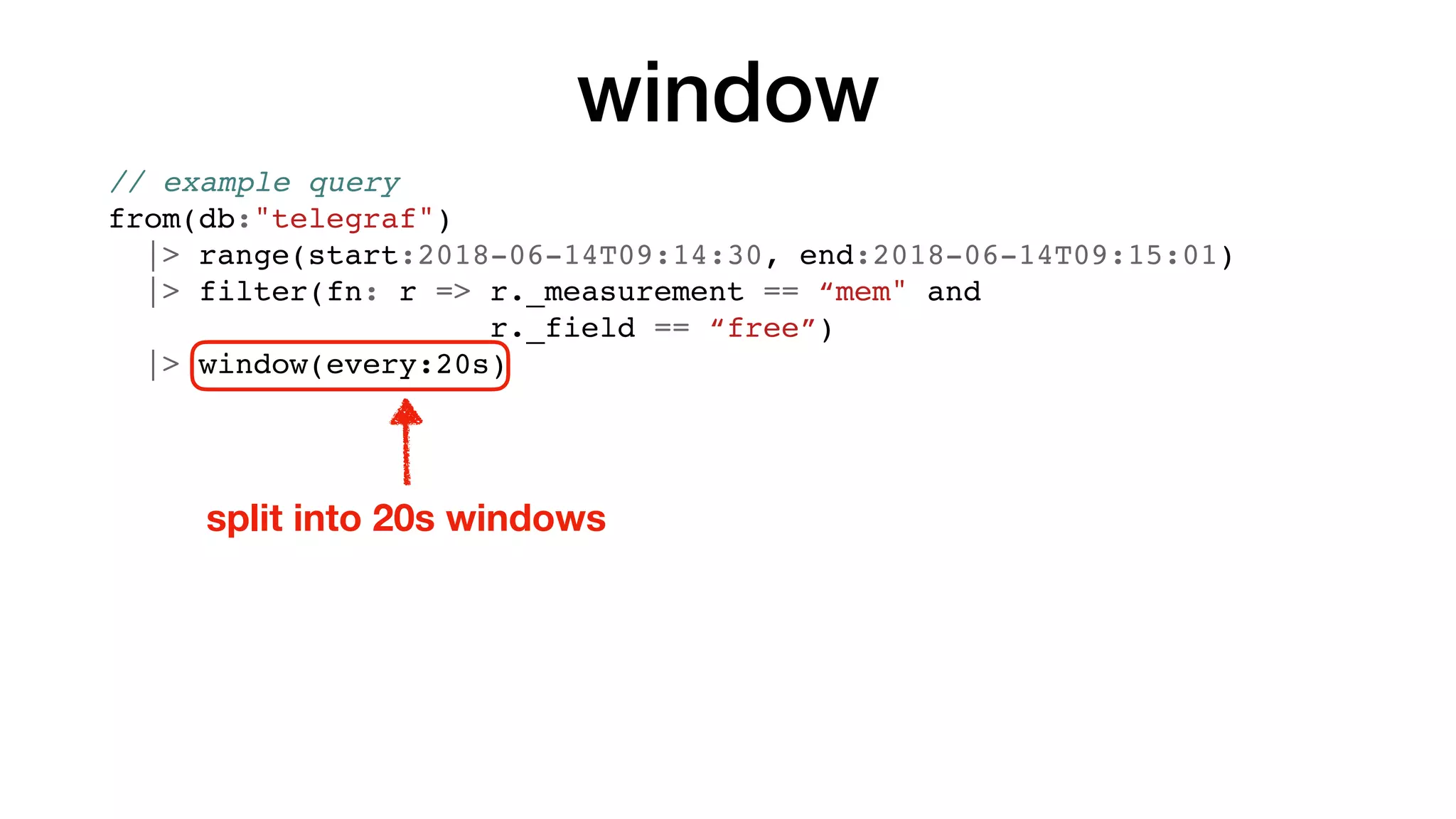 window
// example query
from(db:"telegraf")
|> range(start:2018-06-14T09:14:30, end:2018-06-14T09:15:01)
|> filter(fn: r => r._measurement == “mem" and
r._field == “free”)
|> window(every:20s)
split into 20s windows
 