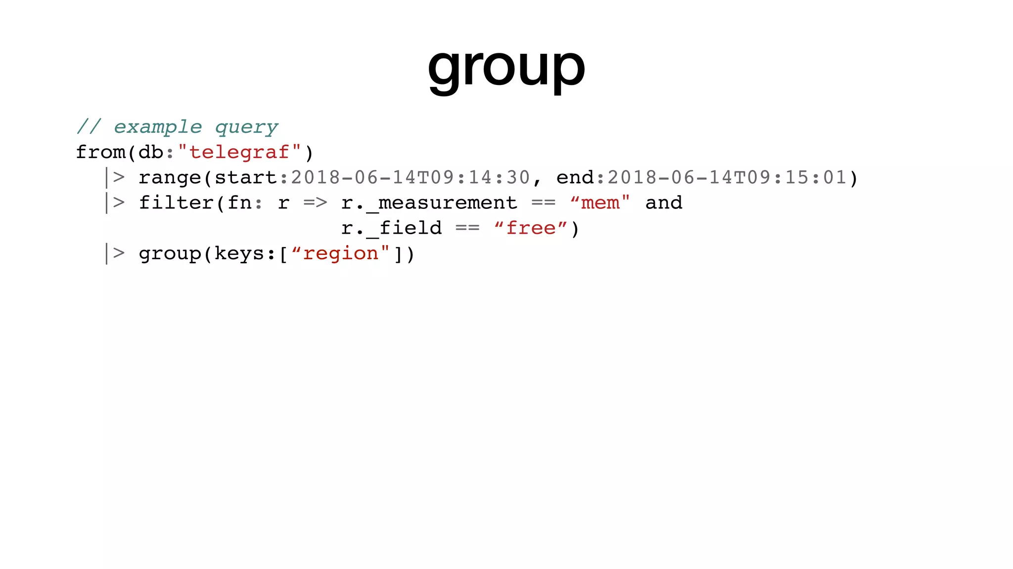 group
// example query
from(db:"telegraf")
|> range(start:2018-06-14T09:14:30, end:2018-06-14T09:15:01)
|> filter(fn: r => r._measurement == “mem" and
r._field == “free”)
|> group(keys:[“region"])
 
