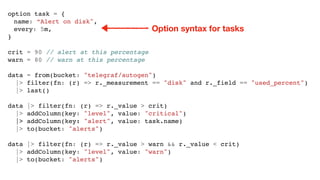 option task = {
name: “Alert on disk",
every: 5m,
}
crit = 90 // alert at this percentage
warn = 80 // warn at this percentage
data = from(bucket: "telegraf/autogen")
|> filter(fn: (r) => r._measurement == "disk" and r._field == "used_percent")
|> last()
data |> filter(fn: (r) => r._value > crit)
|> addColumn(key: "level", value: "critical")
|> addColumn(key: "alert", value: task.name)
|> to(bucket: "alerts")
data |> filter(fn: (r) => r._value > warn && r._value < crit)
|> addColumn(key: "level", value: "warn")
|> to(bucket: "alerts")
Option syntax for tasks
 